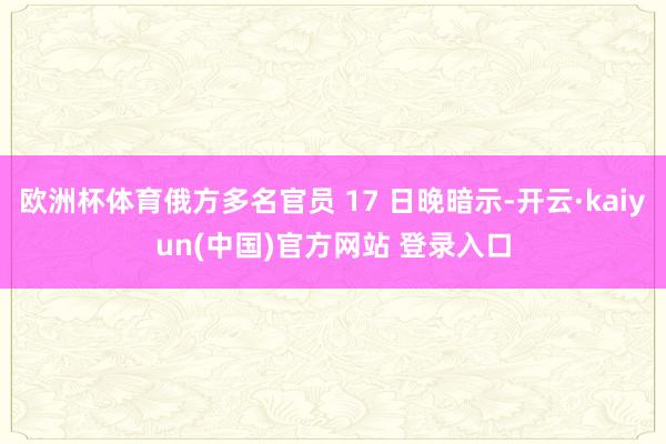 欧洲杯体育俄方多名官员 17 日晚暗示-开云·kaiyun(中国)官方网站 登录入口