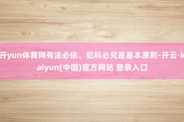 开yun体育网有法必依、犯科必究是基本原则-开云·kaiyun(中国)官方网站 登录入口