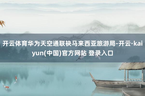 开云体育华为天空通联袂马来西亚旅游局-开云·kaiyun(中国)官方网站 登录入口