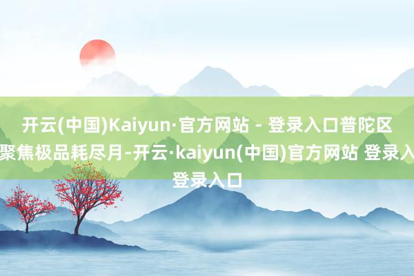 开云(中国)Kaiyun·官方网站 - 登录入口普陀区正聚焦极品耗尽月-开云·kaiyun(中国)官方网站 登录入口