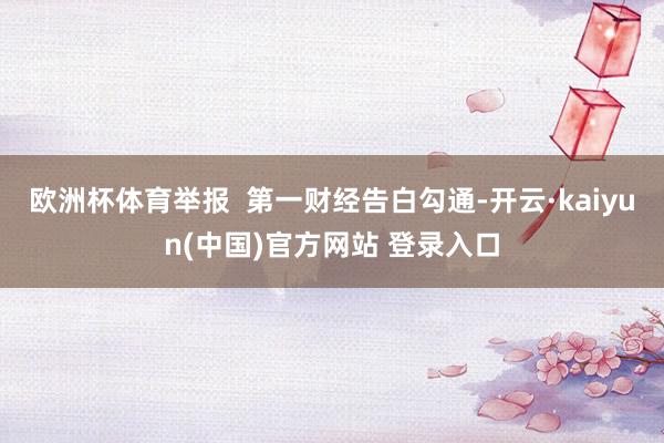 欧洲杯体育举报  第一财经告白勾通-开云·kaiyun(中国)官方网站 登录入口
