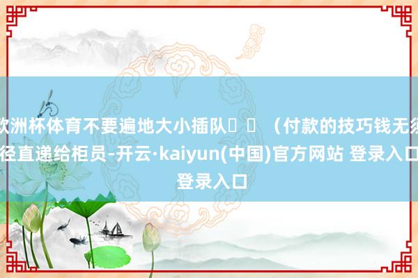 欧洲杯体育不要遍地大小插队❗️（付款的技巧钱无须径直递给柜员-开云·kaiyun(中国)官方网站 登录入口
