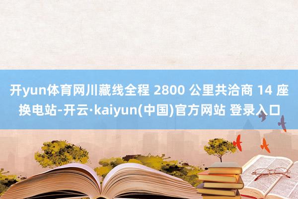 开yun体育网川藏线全程 2800 公里共洽商 14 座换电站-开云·kaiyun(中国)官方网站 登录入口