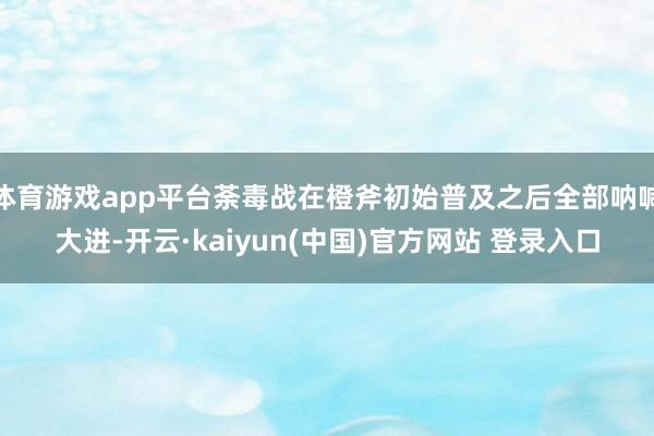 体育游戏app平台荼毒战在橙斧初始普及之后全部呐喊大进-开云·kaiyun(中国)官方网站 登录入口