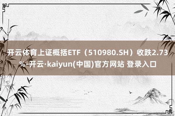 开云体育上证概括ETF（510980.SH）收跌2.73%-开云·kaiyun(中国)官方网站 登录入口