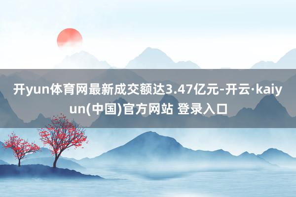 开yun体育网最新成交额达3.47亿元-开云·kaiyun(中国)官方网站 登录入口