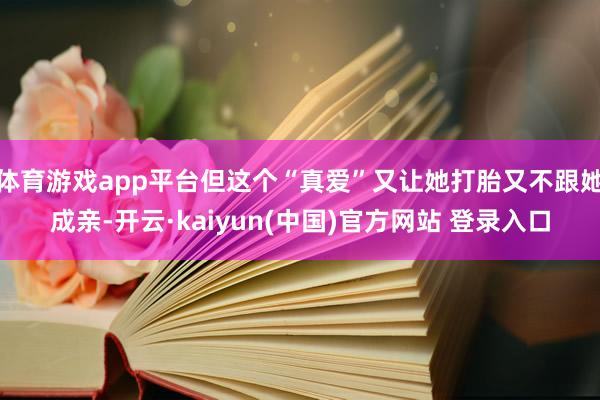 体育游戏app平台但这个“真爱”又让她打胎又不跟她成亲-开云·kaiyun(中国)官方网站 登录入口