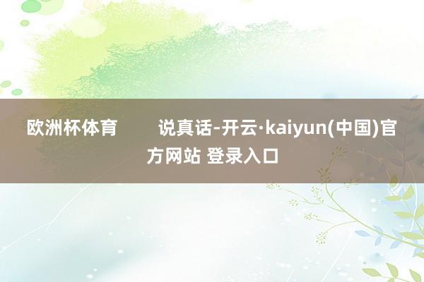 欧洲杯体育        说真话-开云·kaiyun(中国)官方网站 登录入口