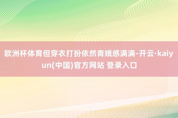 欧洲杯体育但穿衣打扮依然青娥感满满-开云·kaiyun(中国)官方网站 登录入口