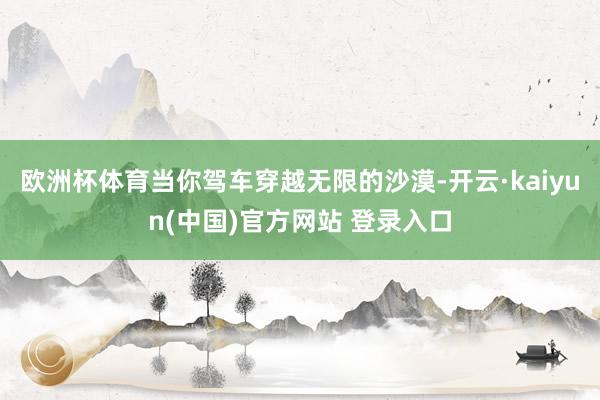 欧洲杯体育当你驾车穿越无限的沙漠-开云·kaiyun(中国)官方网站 登录入口