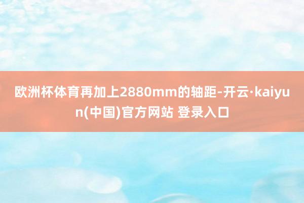 欧洲杯体育再加上2880mm的轴距-开云·kaiyun(中国)官方网站 登录入口