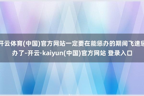 开云体育(中国)官方网站一定要在能惩办的期间飞速惩办了-开云·kaiyun(中国)官方网站 登录入口