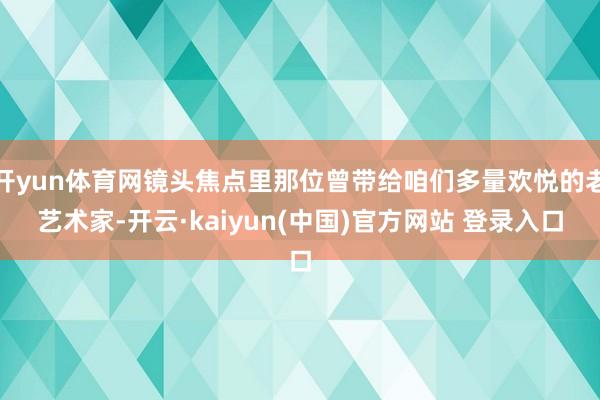 开yun体育网镜头焦点里那位曾带给咱们多量欢悦的老艺术家-开云·kaiyun(中国)官方网站 登录入口