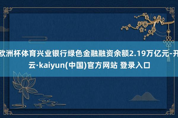 欧洲杯体育兴业银行绿色金融融资余额2.19万亿元-开云·kaiyun(中国)官方网站 登录入口