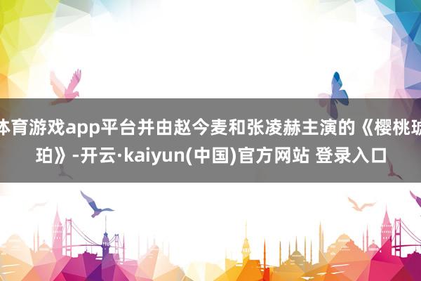 体育游戏app平台并由赵今麦和张凌赫主演的《樱桃琥珀》-开云·kaiyun(中国)官方网站 登录入口