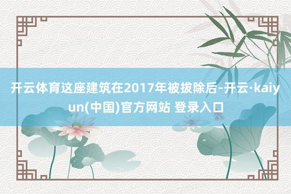 开云体育这座建筑在2017年被拔除后-开云·kaiyun(中国)官方网站 登录入口