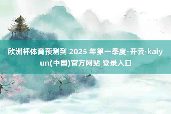 欧洲杯体育预测到 2025 年第一季度-开云·kaiyun(中国)官方网站 登录入口