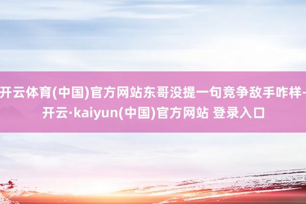 开云体育(中国)官方网站东哥没提一句竞争敌手咋样-开云·kaiyun(中国)官方网站 登录入口