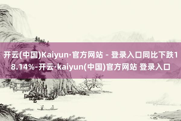 开云(中国)Kaiyun·官方网站 - 登录入口同比下跌18.14%-开云·kaiyun(中国)官方网站 登录入口