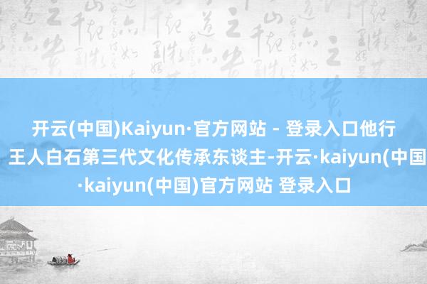 开云(中国)Kaiyun·官方网站 - 登录入口他行为相接国文化大使、王人白石第三代文化传承东谈主-开云·kaiyun(中国)官方网站 登录入口