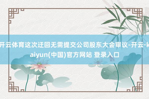 开云体育这次迂回无需提交公司股东大会审议-开云·kaiyun(中国)官方网站 登录入口