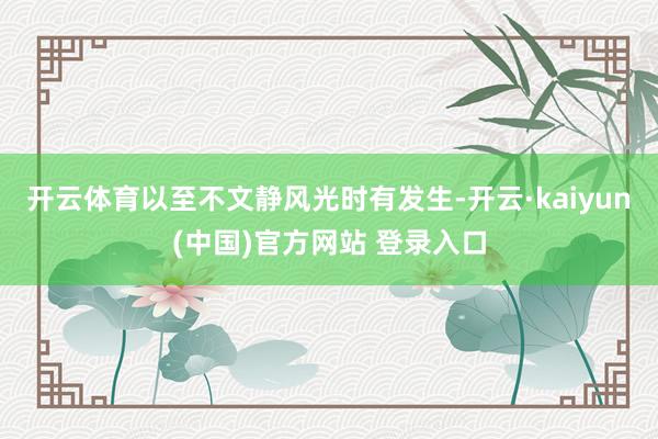 开云体育以至不文静风光时有发生-开云·kaiyun(中国)官方网站 登录入口