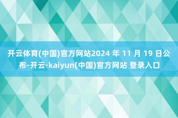 开云体育(中国)官方网站2024 年 11 月 19 日公布-开云·kaiyun(中国)官方网站 登录入口