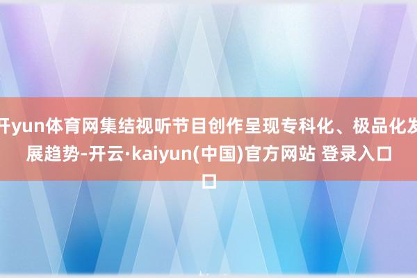开yun体育网集结视听节目创作呈现专科化、极品化发展趋势-开云·kaiyun(中国)官方网站 登录入口