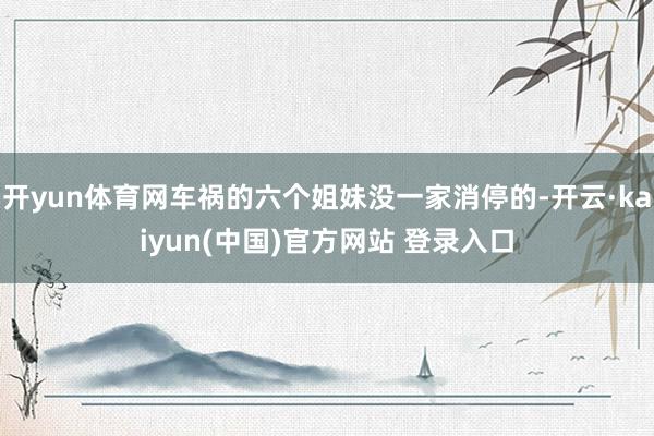 开yun体育网车祸的六个姐妹没一家消停的-开云·kaiyun(中国)官方网站 登录入口