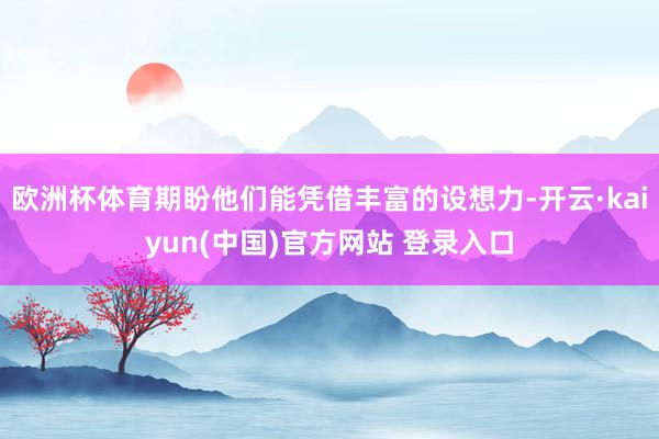 欧洲杯体育期盼他们能凭借丰富的设想力-开云·kaiyun(中国)官方网站 登录入口