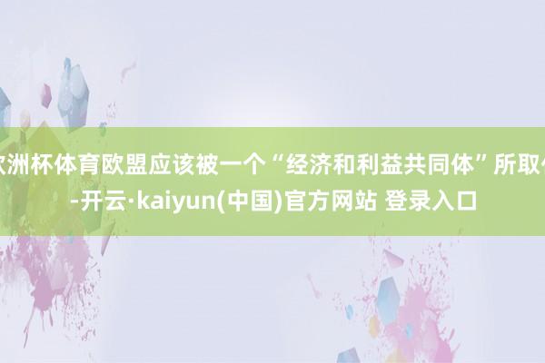 欧洲杯体育欧盟应该被一个“经济和利益共同体”所取代-开云·kaiyun(中国)官方网站 登录入口