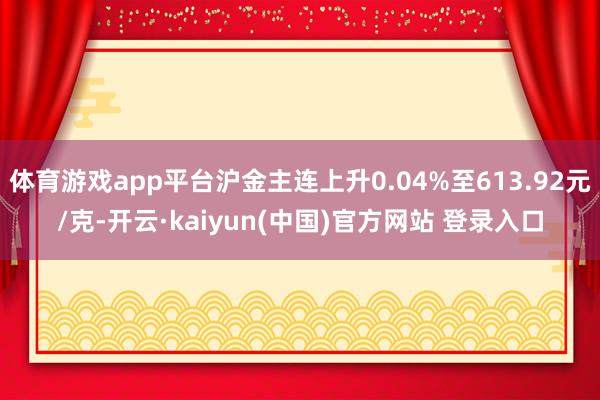 体育游戏app平台沪金主连上升0.04%至613.92元/克-开云·kaiyun(中国)官方网站 登录入口