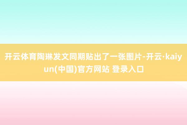开云体育陶琳发文同期贴出了一张图片-开云·kaiyun(中国)官方网站 登录入口