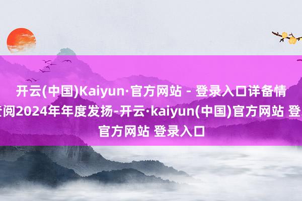 开云(中国)Kaiyun·官方网站 - 登录入口详备情况可查阅2024年年度发扬-开云·kaiyun(中国)官方网站 登录入口