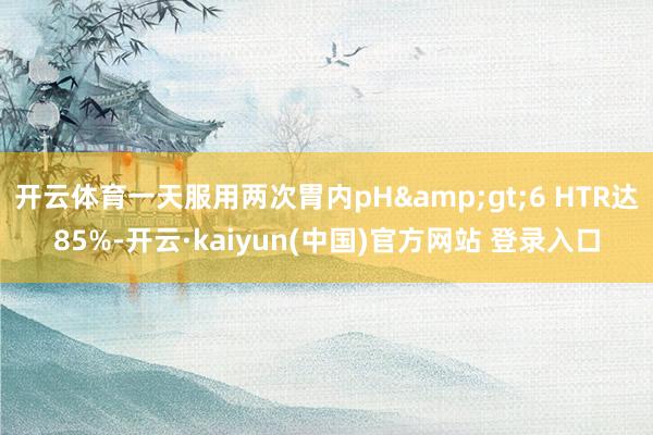 开云体育一天服用两次胃内pH&gt;6 HTR达85%-开云·kaiyun(中国)官方网站 登录入口