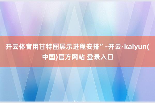 开云体育用甘特图展示进程安排”-开云·kaiyun(中国)官方网站 登录入口