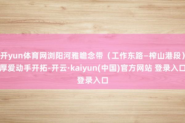 开yun体育网浏阳河雅瞻念带（工作东路—榨山港段）厚爱动手开拓-开云·kaiyun(中国)官方网站 登录入口