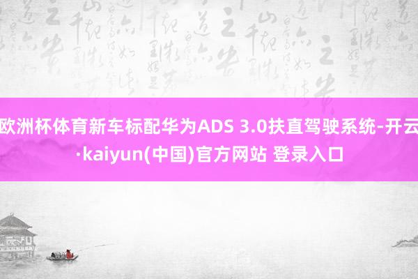 欧洲杯体育新车标配华为ADS 3.0扶直驾驶系统-开云·kaiyun(中国)官方网站 登录入口