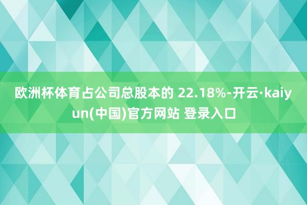 欧洲杯体育占公司总股本的 22.18%-开云·kaiyun(中国)官方网站 登录入口