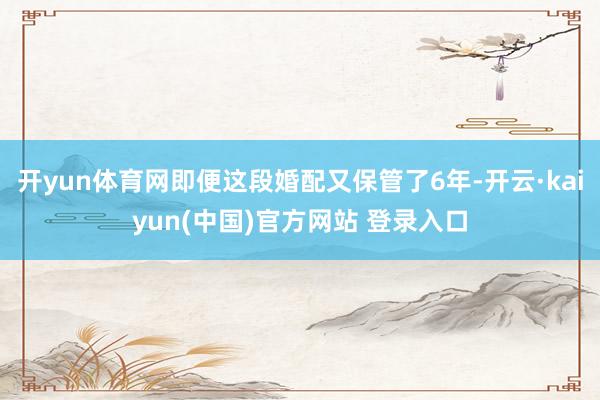 开yun体育网即便这段婚配又保管了6年-开云·kaiyun(中国)官方网站 登录入口