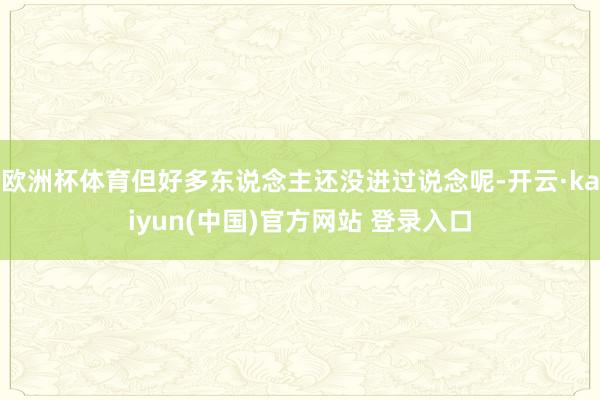 欧洲杯体育但好多东说念主还没进过说念呢-开云·kaiyun(中国)官方网站 登录入口