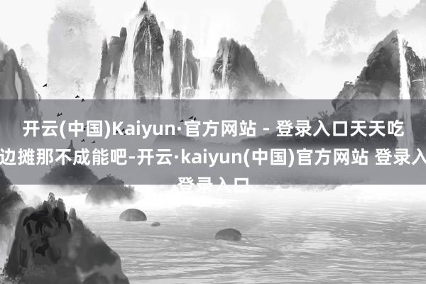 开云(中国)Kaiyun·官方网站 - 登录入口天天吃路边摊那不成能吧-开云·kaiyun(中国)官方网站 登录入口