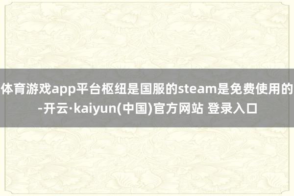 体育游戏app平台枢纽是国服的steam是免费使用的-开云·kaiyun(中国)官方网站 登录入口