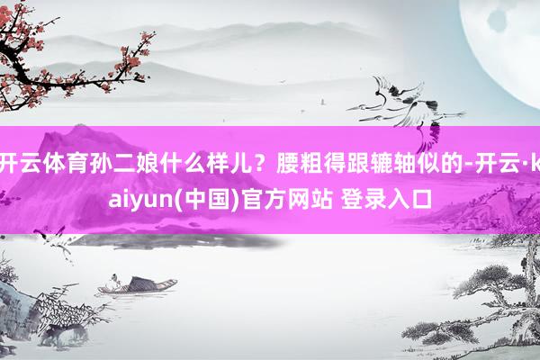 开云体育孙二娘什么样儿？腰粗得跟辘轴似的-开云·kaiyun(中国)官方网站 登录入口
