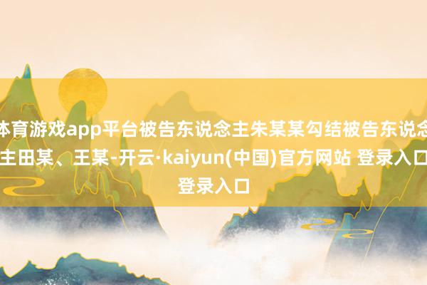 体育游戏app平台被告东说念主朱某某勾结被告东说念主田某、王某-开云·kaiyun(中国)官方网站 登录入口