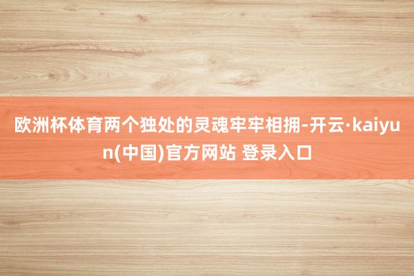 欧洲杯体育两个独处的灵魂牢牢相拥-开云·kaiyun(中国)官方网站 登录入口