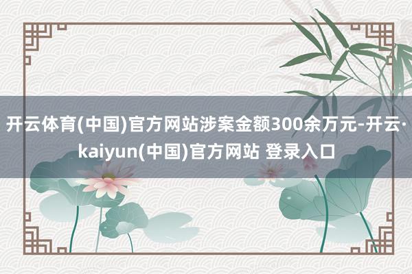 开云体育(中国)官方网站涉案金额300余万元-开云·kaiyun(中国)官方网站 登录入口