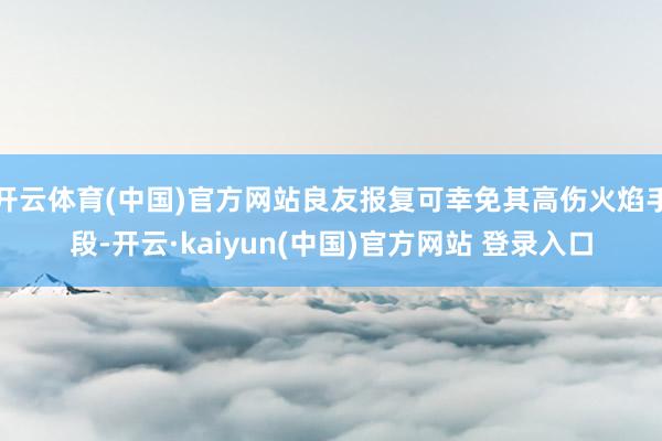 开云体育(中国)官方网站良友报复可幸免其高伤火焰手段-开云·kaiyun(中国)官方网站 登录入口
