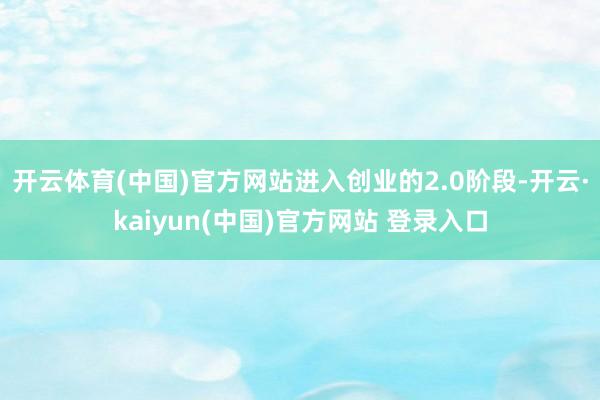 开云体育(中国)官方网站进入创业的2.0阶段-开云·kaiyun(中国)官方网站 登录入口