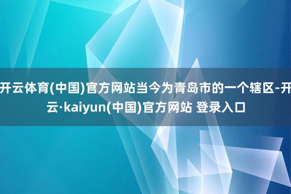 开云体育(中国)官方网站当今为青岛市的一个辖区-开云·kaiyun(中国)官方网站 登录入口